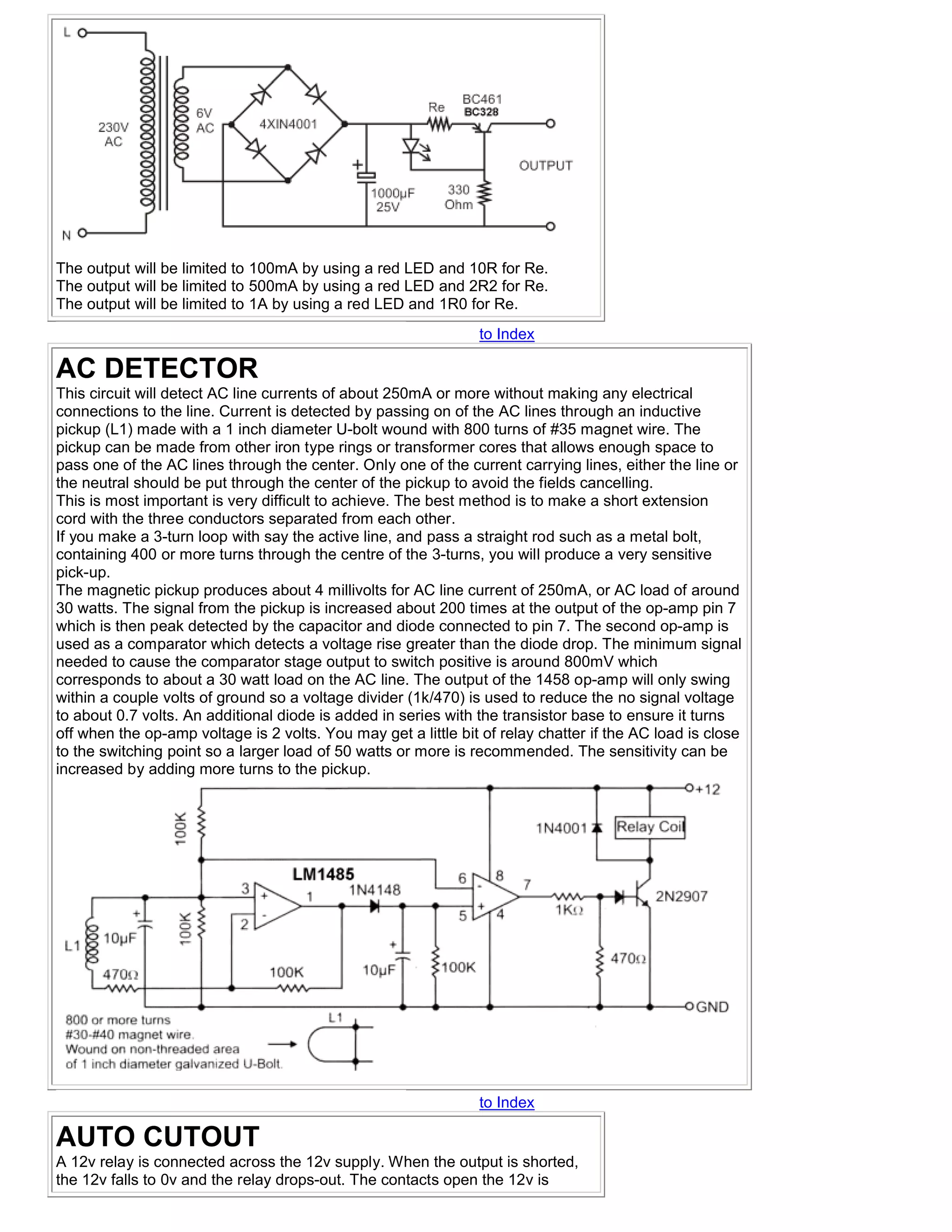 The output will be limited to 100mA by using a red LED and 10R for Re.
The output will be limited to 500mA by using a red LED and 2R2 for Re.
The output will be limited to 1A by using a red LED and 1R0 for Re.
                                                                to Index

AC DETECTOR
This circuit will detect AC line currents of about 250mA or more without making any electrical
connections to the line. Current is detected by passing on of the AC lines through an inductive
pickup (L1) made with a 1 inch diameter U-bolt wound with 800 turns of #35 magnet wire. The
pickup can be made from other iron type rings or transformer cores that allows enough space to
pass one of the AC lines through the center. Only one of the current carrying lines, either the line or
the neutral should be put through the center of the pickup to avoid the fields cancelling.
This is most important is very difficult to achieve. The best method is to make a short extension
cord with the three conductors separated from each other.
If you make a 3-turn loop with say the active line, and pass a straight rod such as a metal bolt,
containing 400 or more turns through the centre of the 3-turns, you will produce a very sensitive
pick-up.
The magnetic pickup produces about 4 millivolts for AC line current of 250mA, or AC load of around
30 watts. The signal from the pickup is increased about 200 times at the output of the op-amp pin 7
which is then peak detected by the capacitor and diode connected to pin 7. The second op-amp is
used as a comparator which detects a voltage rise greater than the diode drop. The minimum signal
needed to cause the comparator stage output to switch positive is around 800mV which
corresponds to about a 30 watt load on the AC line. The output of the 1458 op-amp will only swing
within a couple volts of ground so a voltage divider (1k/470) is used to reduce the no signal voltage
to about 0.7 volts. An additional diode is added in series with the transistor base to ensure it turns
off when the op-amp voltage is 2 volts. You may get a little bit of relay chatter if the AC load is close
to the switching point so a larger load of 50 watts or more is recommended. The sensitivity can be
increased by adding more turns to the pickup.




                                                                to Index

AUTO CUTOUT
A 12v relay is connected across the 12v supply. When the output is shorted,
the 12v falls to 0v and the relay drops-out. The contacts open the 12v is
 