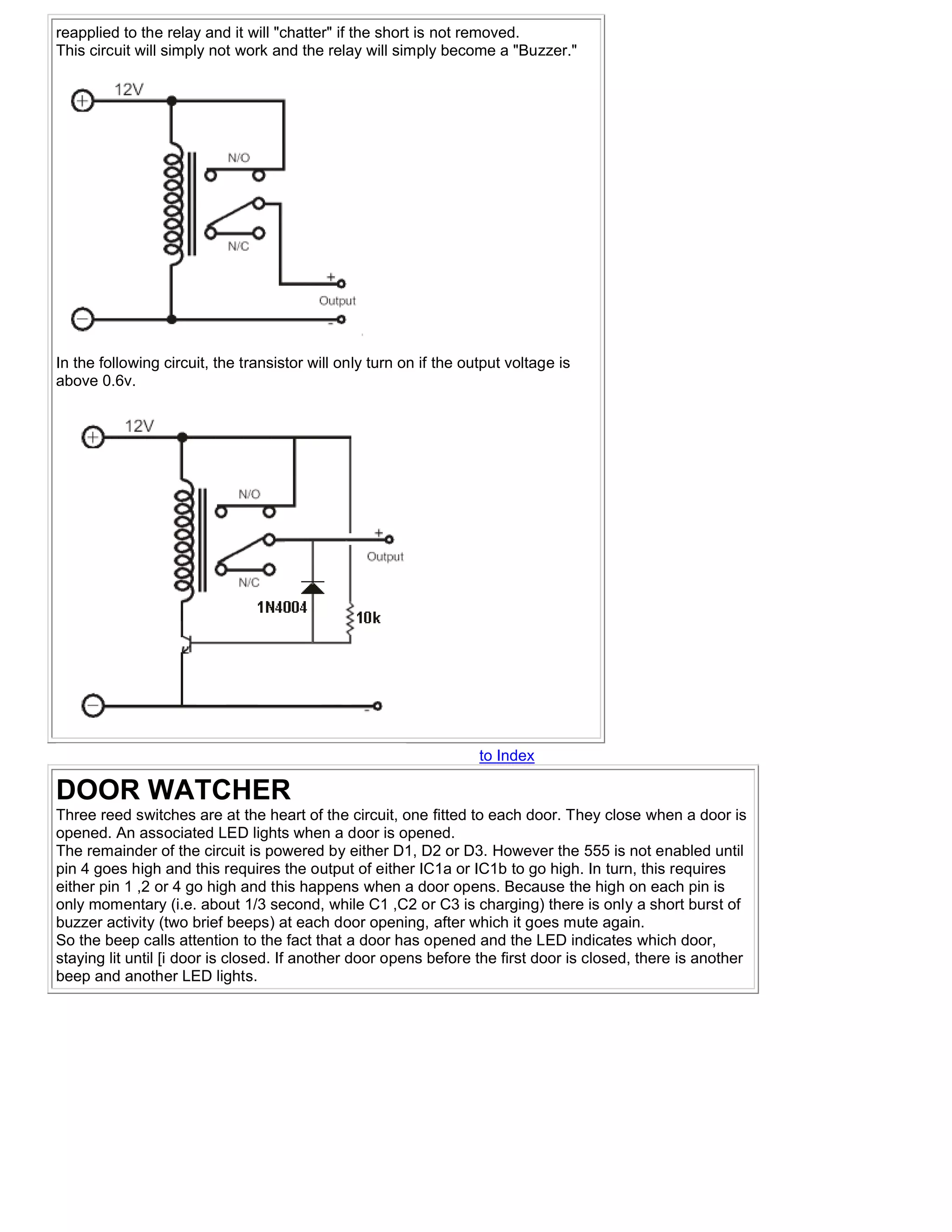 reapplied to the relay and it will "chatter" if the short is not removed.
This circuit will simply not work and the relay will simply become a "Buzzer."




In the following circuit, the transistor will only turn on if the output voltage is
above 0.6v.




                                                                    to Index

DOOR WATCHER
Three reed switches are at the heart of the circuit, one fitted to each door. They close when a door is
opened. An associated LED lights when a door is opened.
The remainder of the circuit is powered by either D1, D2 or D3. However the 555 is not enabled until
pin 4 goes high and this requires the output of either IC1a or IC1b to go high. In turn, this requires
either pin 1 ,2 or 4 go high and this happens when a door opens. Because the high on each pin is
only momentary (i.e. about 1/3 second, while C1 ,C2 or C3 is charging) there is only a short burst of
buzzer activity (two brief beeps) at each door opening, after which it goes mute again.
So the beep calls attention to the fact that a door has opened and the LED indicates which door,
staying lit until [i door is closed. If another door opens before the first door is closed, there is another
beep and another LED lights.
 