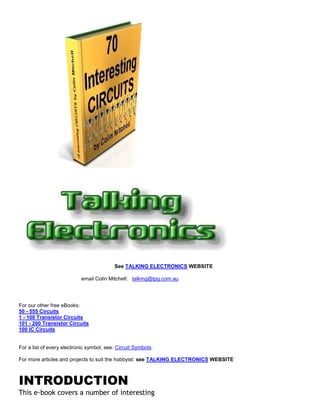 See TALKING ELECTRONICS WEBSITE

                            email Colin Mitchell: talking@tpg.com.au




For our other free eBooks:
50 - 555 Circuits
1 - 100 Transistor Circuits
101 - 200 Transistor Circuits
100 IC Circuits


For a list of every electronic symbol, see: Circuit Symbols.

For more articles and projects to suit the hobbyist: see TALKING ELECTRONICS WEBSITE



INTRODUCTION
This e-book covers a number of interesting
 