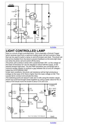 to Index

LIGHT CONTROLLED LAMP
Here is a circuit of light controlled lamp. This is basically a Schmitt Trigger
which receives input from a cadmium sulfide photo cell and controls a relay
that can be used to switch a lamp on and off at dawn and dusk. The photo cell
should be shielded from the lamp to prevent feedback so the lamp light does
not strike the photo cell and switch off the lamp.
The photo cell is wired in series with a potentiometer VR1, so the voltage at
the base of transistor Q1 can be adjusted to about half the supply, at the
desired ambient light level. The two PNP transistors are connected with a
common emitter resistor to produce a gap between the on and off voltages -
called the HYSTERESIS GAP.
Under dark conditions, the photo cell resistance will be high producing a
voltage on the base of Q1 that is higher than the base voltage on Q2. This
causes Q2 to conduct and activate the relay.
The switching points are about 8 volts and 4 volts using the resistor values
shown but could be brought closer together by using a lower value for R3. A
value of 3k3 would move the levels to about 3.5v and 5.5v.




                                                              to Index
 