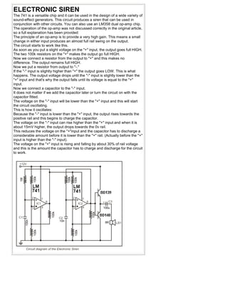 ELECTRONIC SIREN
The 741 is a versatile chip and it can be used in the design of a wide variety of
sound-effect generators. This circuit produces a siren that can be used in
conjunction with other circuits. You can also use an LM358 dual op-amp chip.
The operation of the op-amp was not discussed correctly in the original article,
so a full explanation has been provided:
The principle of an op-amp is to provide a very high gain. This means a small
change in either input produces an almost full rail swing on the output.
The circuit starts to work like this.
As soon as you put a slight voltage on the "+" input, the output goes full HIGH.
The two 100k resistors on the "+" makes the output go full HIGH.
Now we connect a resistor from the output to "+" and this makes no
difference. The output remains full HIGH.
Now we put a resistor from output to "-."
If the "-" input is slightly higher than "+" the output goes LOW. This is what
happens. The output voltage drops until the "-" input is slightly lower than the
"+" input and that's why the output falls until its voltage is equal to the "+"
input.
Now we connect a capacitor to the "-" input.
It does not matter if we add the capacitor later or turn the circuit on with the
capacitor fitted.
The voltage on the "-" input will be lower than the "+" input and this will start
the circuit oscillating.
This is how it oscillates:
Because the "-" input is lower than the "+" input, the output rises towards the
positive rail and this begins to charge the capacitor.
The voltage on the "-" input can rise higher than the "+" input and when it is
about 15mV higher, the output drops towards the 0v rail.
This reduces the voltage on the "+"input and the capacitor has to discharge a
considerable amount before it is lower than the "+" rail. (Actually before the "+"
input is higher than the "-" input).
The voltage on the "+" input is rising and falling by about 30% of rail voltage
and this is the amount the capacitor has to charge and discharge for the circuit
to work.
 