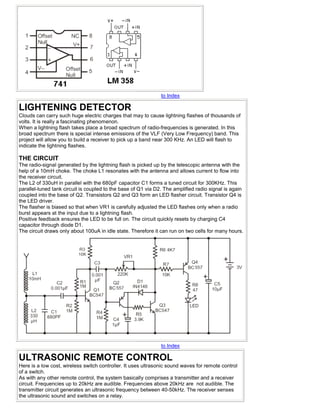 to Index

LIGHTENING DETECTOR
Clouds can carry such huge electric charges that may to cause lightning flashes of thousands of
volts. It is really a fascinating phenomenon.
When a lightning flash takes place a broad spectrum of radio-frequencies is generated. In this
broad spectrum there is special intense emissions of the VLF (Very Low Frequency) band. This
project will allow you to build a receiver to pick up a band near 300 KHz. An LED will flash to
indicate the lightning flashes.

THE CIRCUIT
The radio-signal generated by the lightning flash is picked up by the telescopic antenna with the
help of a 10mH choke. The choke L1 resonates with the antenna and allows current to flow into
the receiver circuit.
The L2 of 330uH in parallel with the 680pF capacitor C1 forms a tuned circuit for 300KHz. This
parallel-tuned tank circuit is coupled to the base of Q1 via D2. The amplified radio signal is again
coupled into the base of Q2. Transistors Q2 and Q3 form an LED flasher circuit. Transistor Q4 is
the LED driver.
The flasher is biased so that when VR1 is carefully adjusted the LED flashes only when a radio
burst appears at the input due to a lightning flash.
Positive feedback ensures the LED to be full on. The circuit quickly resets by charging C4
capacitor through diode D1.
The circuit draws only about 100uA in idle state. Therefore it can run on two cells for many hours.




                                                               to Index

ULTRASONIC REMOTE CONTROL
Here is a low cost, wireless switch controller. It uses ultrasonic sound waves for remote control
of a switch.
As with any other remote control, the system basically comprises a transmitter and a receiver
circuit. Frequencies up to 20kHz are audible. Frequencies above 20kHz are not audible. The
transmitter circuit generates an ultrasonic frequency between 40-50kHz. The receiver senses
the ultrasonic sound and switches on a relay.
 