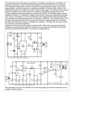 The transmitter uses a 555 astable multivibrator. It oscillates at a frequency of 40-50kHz. An
ultrasonic transducer is used to transmit the frequency. The transmitter runs on a 9v battery.
The ultrasonic receiver uses a receiver transducer to sense ultrasonic signals. It uses a two-
stage amplifier, a rectifier stage and an operational amplifier in inverting mode. Output of the
operational amplifier is connected to a relay through a driver stage. A 9v adapter can be used to
power the receiver circuit. When switch S1 is pressed, it generates ultrasonic sound. The
receiver amplifies the received signal via transistors Q3 and Q4. The amplified signal are then
rectified and filtered. The filtered DC voltage is given to the inverting pin of operational amplifier
1C2. The non-inverting pin of 1C2 is connected to a DC voltage through VR2 that determines
the threshold value of the signal received, for operation of relay RL1. The inverted output of 1C2
is used to bias transistor Q5. When transistor Q5 conducts, it supplies base bias to transistor
Q6. When transistor Q6 conducts, it energises the relay RL1 . The relay can be used to control
any electrical or electronic appliance.
Frequency of the circuit can be varied by adjusting VR1. Adjust it for maximum performance.
Ultrasonic sounds are highly directional. So when you are using the transmitter, the receiver
should face towards the transmitter. The receiver is always kept on.




The transmitter circuit can be simplified to the following design as the driver transistors are not
needed. They do nothing.
 