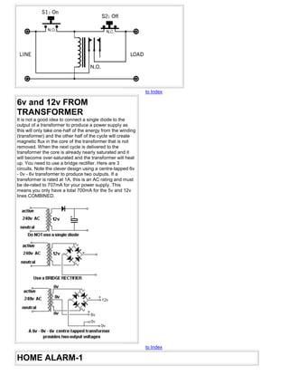 to Index

6v and 12v FROM
TRANSFORMER
It is not a good idea to connect a single diode to the
output of a transformer to produce a power supply as
this will only take one-half of the energy from the winding
(transformer) and the other half of the cycle will create
magnetic flux in the core of the transformer that is not
removed. When the next cycle is delivered to the
transformer the core is already nearly saturated and it
will become over-saturated and the transformer will heat
up. You need to use a bridge rectifier. Here are 3
circuits. Note the clever design using a centre-tapped 6v
- 0v - 6v transformer to produce two outputs. If a
transformer is rated at 1A, this is an AC rating and must
be de-rated to 707mA for your power supply. This
means you only have a total 700mA for the 5v and 12v
lines COMBINED.




                                                              to Index

HOME ALARM-1
 