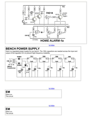 to Index

BENCH POWER SUPPLY
Here is a regulated power supply for you bench. The 100n capacitors are needed across the input and
output of the regulator IC's to prevent high-frequency instability.




                                                           to Index

EM
Here is a
The circuit




                                                           to Index

EM
Here is a
The circuit
 