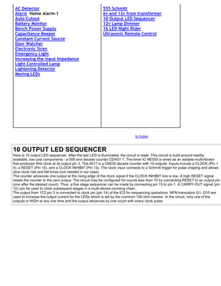 AC Detector                                            555 Schmitt
 Alarm Home Alarm-1                                     6v and 12v from transformer
 Auto Cutout                                            10 Output LED Sequencer
 Battery Monitor                                        12v Lamp Dimmer
 Bench Power Supply                                     16 LED Night Rider
 Capacitance Beeper                                     Ultrasonic Remote Control
 Constant Current Source
 Door Watcher
 Electronic Siren
 Emergency Light
 Increasing the input Impedance
 Light Controlled Lamp
 Lightening Detector
 Moving LEDs




                                                                            to Index


10 OUTPUT LED SEQUENCER
Here is 10 output LED sequencer. After the last LED is illuminated, the circuit is reset. This circuit is build around readily
available, low cost components - a 555 and decade counter CD4O1 7. The timer IC NE555 is wired as an astable multivibrator
that produces 6Hz clock at its output pin 3. The 4017 is a CMOS decade counter with 10 outputs. Inputs include a CLOCK (Pin 1
4), a RESET (Pin 15), and a CLOCK INHIBIT (Pin 13). The clock input connects to a Schmitt trigger for pulse shaping and allows
slow clock rise and fall times (not needed in our case).
The counter advances one output at the rising edge of the clock signal if the CLOCK INHIBIT line is low. A high RESET signal
resets the counter to the zero output. The circuit may be configured for counts less than 10 by connecting RESET to an output pin
(one after the desired count). Thus, a five stage sequencer can be made by connecting pin 15 to pin 1. A CARRY-OUT signal (pin
12) can be used to clock subsequent stages in a multi-device counting chain.
The output from 1C2 pin 3 is connected to clock pin (pin 14) of the IC3 for sequencing operations. NPN transistors Q1- Q10 are
used to increase the output current for the LEDs which is set by the common 150 ohm resistor. In the circuit, only one of the
outputs is HIGH at any one time and the output advances by one count with every clock pulse.
 