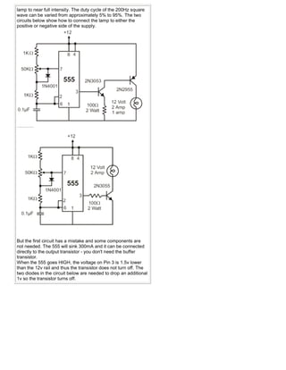 lamp to near full intensity. The duty cycle of the 200Hz square
wave can be varied from approximately 5% to 95%. The two
circuits below show how to connect the lamp to either the
positive or negative side of the supply.




But the first circuit has a mistake and some components are
not needed. The 555 will sink 300mA and it can be connected
directly to the output transistor - you don't need the buffer
transistor.
When the 555 goes HIGH, the voltage on Pin 3 is 1.5v lower
than the 12v rail and thus the transistor does not turn off. The
two diodes in the circuit below are needed to drop an additional
1v so the transistor turns off.
 