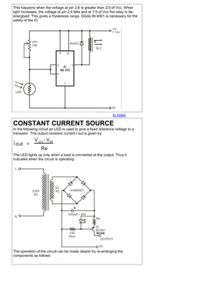 This happens when the voltage at pin 2,6 is greater than 2/3 of Vcc. When
light increases, the voltage at pin 2,6 falls and at 1/3 of Vcc the relay is de-
energised. This gives a Hysteresis range. Diode IN 4001 is necessary for the
safety of the IC.




                                                                to Index

CONSTANT CURRENT SOURCE
In the following circuit an LED is used to give a fixed reference voltage to a
transistor. The output constant current I out is given by:




The LED lights up only when a load is connected at the output. Thus it
indicates when the circuit is operating.




The operation of the circuit can be made clearer by re-arranging the
components as follows:
 