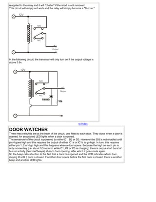 reapplied to the relay and it will "chatter" if the short is not removed.
This circuit will simply not work and the relay will simply become a "Buzzer."




In the following circuit, the transistor will only turn on if the output voltage is
above 0.6v.




                                                                    to Index

DOOR WATCHER
Three reed switches are at the heart of the circuit, one fitted to each door. They close when a door is
opened. An associated LED lights when a door is opened.
The remainder of the circuit is powered by either D1, D2 or D3. However the 555 is not enabled until
pin 4 goes high and this requires the output of either IC1a or IC1b to go high. In turn, this requires
either pin 1 ,2 or 4 go high and this happens when a door opens. Because the high on each pin is
only momentary (i.e. about 1/3 second, while C1 ,C2 or C3 is charging) there is only a short burst of
buzzer activity (two brief beeps) at each door opening, after which it goes mute again.
So the beep calls attention to the fact that a door has opened and the LED indicates which door,
staying lit until [i door is closed. If another door opens before the first door is closed, there is another
beep and another LED lights.
 