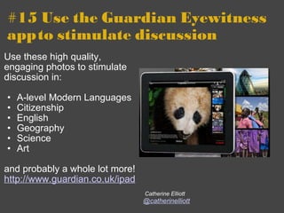 #15 Use the Guardian Eyewitness app   to stimulate discussion Use these high quality, engaging photos to stimulate discussion in: A-level Modern Languages Citizenship English Geography Science Art   and probably a whole lot more!  http://www.guardian.co.uk/ipad   Catherine Elliott @catherinelliott 