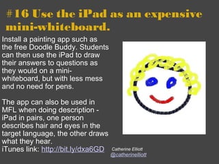 #16 Use the iPad as an expensive mini-whiteboard. Install a painting app such as the free Doodle Buddy. Students can then use the iPad to draw their answers to questions as they would on a mini-whiteboard, but with less mess and no need for pens.   The app can also be used in MFL when doing description - iPad in pairs, one person describes hair and eyes in the target language, the other draws what they hear. iTunes link:  http://bit.ly/dxa6GD     Catherine Elliott @catherinelliott 