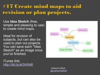 #17 Create mind maps to aid revision or plan projects. Use  Idea Sketch  (free, simple and pleasing to use) to create mind maps.   Ideal for revision of subjects, but can also be used to plan out projects. You can save each "Idea Sketch" as an image once you've finished. iTunes link:  http://bit.ly/aOhWd6   Catherine Elliott @catherinelliott 
