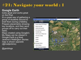 #21: Navigate your world : 1   Google Earth looks great and works great on the iPad. It's a great way of gathering a group of students around to brief them during a fieldtrip. Prepare placemarks showing key locations, and then send groups off to carry out their tasks. Maps created using Google's My Maps can be viewed in Google Earth e.g Noel Jenkins's Wellington Stories map is shown opposite (@noeljenkins) @geoblogs 