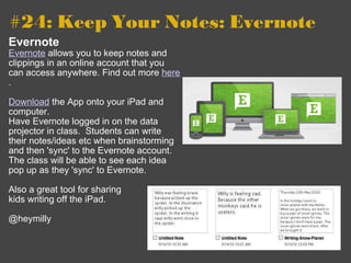 #24: Keep Your Notes: Evernote   Evernote Evernote  allows you to keep notes and clippings in an online account that you can access anywhere. Find out more  here . Download  the App onto your iPad and computer.   Have Evernote logged in on the data projector in class.  Students can write their notes/ideas etc when brainstorming and then 'sync' to the Evernote account.  The class will be able to see each idea pop up as they 'sync' to Evernote. Also a great tool for sharing  kids writing off the iPad. @heymilly 
