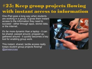 #25: Keep group projects flowing with instant access to information   One iPad goes a long way when students are working in a group. It gives them instant access to the information they need to succeed - either through apps, stored data, or the internet. It's far more dynamic than a laptop - it can be shared, passed around, propped up, gathered around - it quickly becomes a key tool for enabling group work.  This instant, shared, tactile access really keeps student group projects flowing! @jamesrcross 