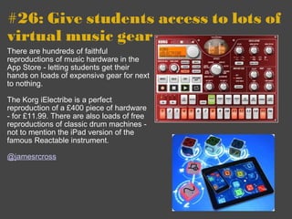 #26: Give students access to lots of virtual music gear    There are hundreds of faithful reproductions of music hardware in the App Store - letting students get their hands on loads of expensive gear for next to nothing. The Korg iElectribe is a perfect reproduction of a £400 piece of hardware - for £11.99. There are also loads of free reproductions of classic drum machines - not to mention the iPad version of the famous Reactable instrument. @jamesrcross 