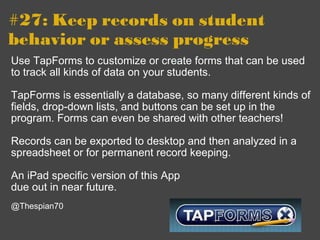 #27: Keep records on student behavior or assess progress Use TapForms to customize or create forms that can be used to track all kinds of data on your students.  TapForms is essentially a database, so many different kinds of fields, drop-down lists, and buttons can be set up in the program. Forms can even be shared with other teachers! Records can be exported to desktop and then analyzed in a spreadsheet or for permanent record keeping. An iPad specific version of this App due out in near future.   @Thespian70 