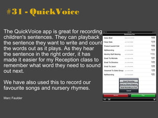   #31 - QuickVoice The QuickVoice app is great for recording children's sentences. They can playback the sentence they want to write and count the words out as it plays. As they hear the sentence in the right order, it has made it easier for my Reception class to remember what word they need to sound out next.    We have also used this to record our favourite songs and nursery rhymes.    Marc Faulder 