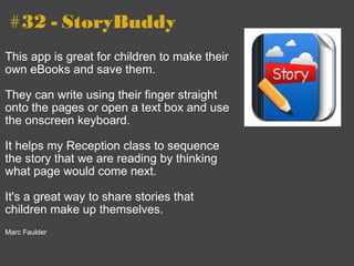 #32 - StoryBuddy This app is great for children to make their own eBooks and save them.    They can write using their finger straight onto the pages or open a text box and use the onscreen keyboard.   It helps my Reception class to sequence the story that we are reading by thinking what page would come next.    It's a great way to share stories that children make up themselves.   Marc Faulder 