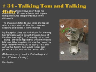 # 34 - Talking Tom and Talking Roby A few of my children have seen these two characters on iPhones at home, so it is great using a resource that parents have in the classroom.   The characters listen to your voice and repeat what you say. You can 'film' the characters speaking and upload it to the internet.   My Reception class has had a lot of fun learning how language works through this app. Most of the class was saying 'You're a silly cat' so that Talking Tom would repeat this, which they found hilarious. What surprised me was that one of my boys realised they should be saying 'I'm a silly cat' so that Talking Tom would repeat that phrase, and the joke had the desired effect.   (Make sure you go into the iPad settings and turn off 'Violence' though)        Marc Faulder 