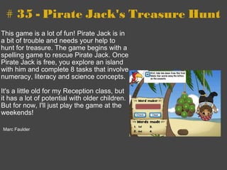 # 35 - Pirate Jack's Treasure Hunt This game is a lot of fun! Pirate Jack is in a bit of trouble and needs your help to hunt for treasure. The game begins with a spelling game to rescue Pirate Jack. Once Pirate Jack is free, you explore an island with him and complete 8 tasks that involve numeracy, literacy and science concepts.   It's a little old for my Reception class, but it has a lot of potential with older children. But for now, I'll just play the game at the weekends!     Marc Faulder 