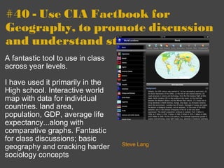 #40 - Use CIA Factbook for Geography, to promote discussion and understand statistics A fantastic tool to use in class across year levels.  I have used it primarily in the High school. Interactive world map with data for individual countries. land area, population, GDP, average life expectancy...along with comparative graphs. Fantastic for class discussions; basic geography and cracking harder sociology concepts   Steve Lang 
