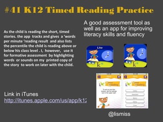 #41 K12 Timed Reading Practice As the child is reading the short, timed stories. the app  tracks and gives  a ‘words per minute ‘reading result  and also lists the percentile the child is reading above or below his class level . I,  however,   use it for formative assessment  by highlighting words  or sounds on my  printed copy of the story  to work on later with the child. A good assessment tool as well as an app for improving literacy skills and fluency @lismiss Link in iTunes  http://itunes.apple.com/us/app/k12-timed-reading-practice/id374985358?mt=8 