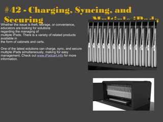 #42 - Charging, Syncing, and Securing              -         Multiple iPads Whether the issue is theft, storage, or convenience, educators are looking for solutions   regarding the managing of  multiple iPads. There is a variety of related products available in  the form of cabinets and carts.    One of the latest solutions can charge, sync, and secure multiple iPads simultaneously, making for easy management. Check out  www.iPadcart.info  for more information. 