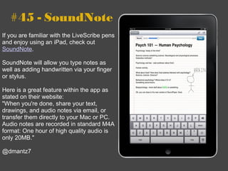 #45 - SoundNote If you are familiar with the LiveScribe pens and enjoy using an iPad, check out  SoundNote . SoundNote will allow you type notes as well as adding handwritten via your finger or stylus.  Here is a great feature within the app as stated on their website:  " When you're done, share your text, drawings, and audio notes via email, or transfer them directly to your Mac or PC. Audio notes are recorded in standard M4A format: One hour of high quality audio is only 20MB." @dmantz7 