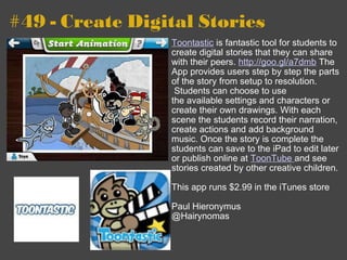 #49 - Create Digital Stories Toontastic  is fantastic tool for students to create digital stories that they can share with their peers.  http://goo.gl/a7dmb  The App provides users step by step the parts of the story from setup to resolution.  Students can choose to use the available settings and characters or create their own drawings. With each scene the students record their narration, create actions and add background music. Once the story is complete the students can save to the iPad to edit later or publish online at  ToonTube  and see stories created by other creative children. This app runs $2.99 in the iTunes store Paul Hieronymus @Hairynomas  