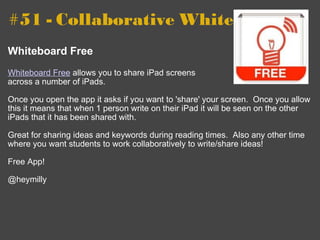 #51 - Collaborative Whiteboards   Whiteboard Free   Whiteboard Free  allows you to share iPad screens  across a number of iPads. Once you open the app it asks if you want to 'share' your screen.  Once you allow this it means that when 1 person write on their iPad it will be seen on the other iPads that it has been shared with. Great for sharing ideas and keywords during reading times.  Also any other time where you want students to work collaboratively to write/share ideas! Free App! @heymilly 