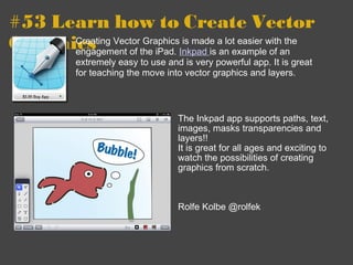 #53 Learn how to Create Vector Graphics The Inkpad app supports paths, text, images, masks transparencies and layers!! It is great for all ages and exciting to watch the possibilities of creating graphics from scratch. Rolfe Kolbe @rolfek  Creating Vector Graphics is made a lot easier with the engagement of the iPad.  Inkpad  is an example of an extremely easy to use and is very powerful app. It is great for teaching the move into vector graphics and layers. 