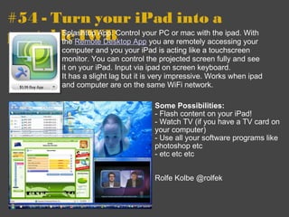 #54 - Turn your iPad into a portable IWB Some Possibilities: - Flash content on your iPad! - Watch TV (if you have a TV card on your computer) - Use all your software programs like photoshop etc - etc etc etc Rolfe Kolbe @rolfek  Splashtop App: Control your PC or mac with the ipad. With the  Remote Desktop App  you are remotely accessing your computer and you your iPad is acting like a touchscreen monitor. You can control the projected screen fully and see it on your iPad. Input via ipad on screen keyboard.  It has a slight lag but it is very impressive. Works when ipad and computer are on the same WiFi network. 