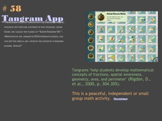 # 58  Tangram App "New game for IPad! Simple as it is, tangram is an all-inclusive toy that has a history of one thousand years. Come and unlock the puzzle of "Super Tangram HD ". After finding the answer to 200 different puzzles, you can get the medal and achieve the honor of a tangram master. Action!" Tangrams "help students develop mathematical concepts of fractions, spatial awareness, geometry, area, and perimeter"  (Rigdon, D., et al., 2000, p. 304.305). This is a peaceful, independent or small group math activity.   @lookforsun 