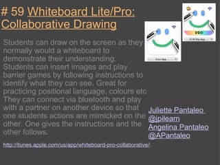 # 59  Whiteboard Lite/Pro: Collaborative Drawing Students can draw on the screen as they normally would a whiteboard to demonstrate their understanding. Students can insert images and play barrier games by following instructions to identify what they can see. Great for practicing positional language, colours etc They can connect via bluetooth and play with a partner on another device so that one students actions are mimicked on the other. One gives the instructions and the other follows. http://itunes.apple.com/us/app/whiteboard-pro-collaborative/id321986541?mt=8 Juliette Pantaleo  @jpilearn Angelina Pantaleo  @APantaleo 