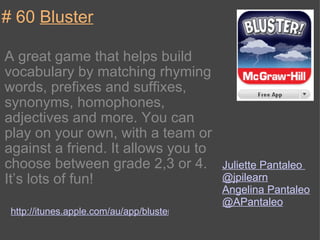 # 60  Bluster A great game that helps build vocabulary by matching rhyming words, prefixes and suffixes, synonyms, homophones, adjectives and more. You can play on your own, with a team or against a friend. It allows you to choose between grade 2,3 or 4. It’s lots of fun! http://itunes.apple.com/au/app/bluster/id416160693?mt=8 Juliette Pantaleo  @jpilearn Angelina Pantaleo  @APantaleo 