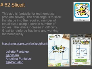 # 62  Sliceit This app is fantastic for mathematical problem solving. The challenge is to slice the shape into the required number of equal sizes using a certain number of moves. The levels increase in difficulty. Great to reinforce fractions and working mathematically.  http://itunes.apple.com/au/app/slice-it/id388116298?mt=8 Juliette Pantaleo  @jpilearn Angelina Pantaleo  @APantaleo 