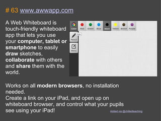 # 63  www.awwapp.com A Web Whiteboard is touch-friendly whiteboard app that lets you use your  computer, tablet or smartphone  to easily  draw  sketches,  collaborate  with others and  share  them with the world. Works on all  modern browsers , no installation needed. Create a link on your iPad, and open up on whiteboard browser, and control what your pupils see using your iPad!  Added via @chilledteaching 