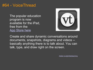 #64 - VoiceThread The popular education program is now available for the iPad, free from the  App Store here Create and share dynamic conversations around documents, snapshots, diagrams and videos -- basically anything there is to talk about. You can talk, type, and draw right on the screen. Added via @chilledteaching 