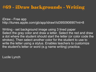 #69 - iDraw backgrounds - Writing iDraw - Free app http://itunes.apple.com/gb/app/idraw!/id395090690?mt=8 Writing - set background image using 3 lined paper Select the gray color and draw a letter. Select the red and draw a dot where the student should start the letter (or color code the strokes). Then select another color for the student to use to write the letter using a stylus. Enables teachers to customize the student's letter or word (e.g name writing) practice. Lucile Lynch 