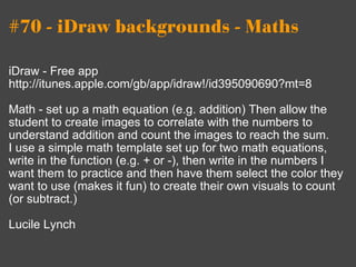 #70 - iDraw backgrounds - Maths iDraw - Free app http://itunes.apple.com/gb/app/idraw!/id395090690?mt=8 Math - set up a math equation (e.g. addition) Then allow the student to create images to correlate with the numbers to understand addition and count the images to reach the sum. I use a simple math template set up for two math equations, write in the function (e.g. + or -), then write in the numbers I want them to practice and then have them select the color they want to use (makes it fun) to create their own visuals to count (or subtract.) Lucile Lynch 
