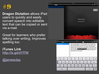 #9 Dragon Dictation  allows iPad users to quickly and easily convert speech into editable text that can be copied or sent via e-mail. Great for learners who prefer talking over writing. Improves spelling too. iTunes Link http://is.gd/dYf7M   @jamesclay 