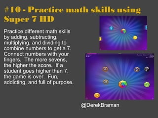 #10 - Practice math skills using Super 7 HD Practice different math skills by adding, subtracting, multiplying, and dividing to combine numbers to get a 7. Connect numbers with your fingers.  The more sevens, the higher the score.  If a student goes higher than 7, the game is over.  Fun, addicting, and full of purpose. @DerekBraman 