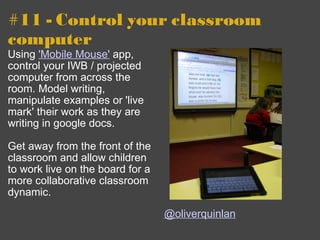 #11 - Control your classroom computer  Using  'Mobile Mouse'  app, control your IWB / projected computer from across the room. Model writing, manipulate examples or 'live mark' their work as they are writing in google docs.  Get away from the front of the classroom and allow children to work live on the board for a more collaborative classroom dynamic. @oliverquinlan 