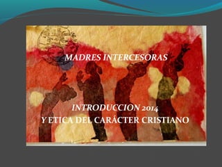 MADRES INTERCESORAS
INTRODUCCION 2014
Y ETICA DEL CARÁCTER CRISTIANO
 