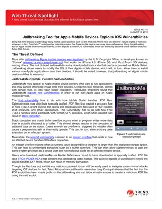 Web Threat Spotlight
A Web threat is any threat that uses the Internet to facilitate cybercrime.


                                                                                                                                  ISSUE NO. 70
                                                                                                                               AUGUST 16, 2010

           Jailbreaking Tool for Apple Mobile Devices Exploits iOS Vulnerabilities
Being hot items in today’s technology-savvy market, Apple products such as the iPod and iPhone have also become natural targets of malicious
schemes. In fact, TrendLabsSM noted another potential problem that Apple mobile device users may face—jailbreaking. Using the jailbreaking
tool on Apple mobile devices may be harmful, as this exploits a certain iOS vulnerability, which can eventually become a new infection vector for
future Web threats.

The Threat Defined
Days after jailbreaking Apple mobile devices was legalized by the U.S. Copyright Office, a developer known as
“Comex” released a very easy-to-use tool that works on iPhone 4.0, iPhone 3G, and iPod Touch 3G devices,
among others. The tool dubbed JailbreakMe can be downloaded from a site that can be accessed via Mobile Safari.
Jailbreaking allows users to modify the OS of their Apple mobile device, which will, in turn, allow them to install
various non-Apple applications onto their devices. It should be noted, however, that jailbreaking an Apple mobile
device nullifies its warranty.
JailbreakMe Exploits Two iOS Vulnerabilities
JailbreakMe may appeal to Apple mobile device owners who want to run applications
that they cannot otherwise install onto their devices. Using this tool, however, comes
with certain risks. In fact, upon closer inspection, TrendLabs engineers found that
JailbreakMe exploits two vulnerabilities in order to run non-Apple apps on Apple
mobile devices.
The first vulnerability has to do with how Mobile Safari handles .PDF files.
Cybercriminals may distribute specially crafted .PDF files that exploit a program flaw
in Free Type 2, a font engine that opens and processes font files used in PDF readers,
Web browsers, and other applications. This vulnerability has to do with how Free
Type 2 handles some Compact Font Format (CFF) opcodes, which when abused, can
result in stack corruption.
Stack corruption aka stack buffer overflow occurs when a program writes more data
than is actually allocated to a buffer. This almost always results in the corruption of
adjacent data on the stack. Cases wherein an overflow is triggered by mistake often
cause a program to crash or incorrectly operate. This can, in turn, allow arbitrary code
execution on an affected system.
                                                                                                                 Figure 1. JailbreakMe app
Meanwhile, the second vulnerability is related to an integer overflow that exists in how                             execution prompt
an affected device handles IOSurface properties.
An integer overflow occurs when a numeric value assigned to a program is larger than the assigned storage space.
This can lead to unintended behaviors such as a buffer overflow. This can then allow cybercriminals to gain the
same system privilege as a device user and run malicious code on an affected mobile device.
Users who download JailbreakMe via Mobile Safari were found to have downloaded a specially crafted .PDF file
(aka TROJ_PIDIEF.HLA) that contains the jailbreaking code instead. The said file exploits a vulnerability in how the
device handles CFF fonts, which can result in memory corruption.
Though the file does not exhibit any malicious payload, it can still be easily used to instigate cybercriminal attacks
targeting iOS devices. In fact, Trend Micro advanced threats researcher Joey Costoya believes that the fact that the
PDF exploit has been made public on the jailbreaking site can allow virtually anyone to create a malicious .PDF file
using the said exploit.




1 of 2 – WEB THREAT SPOTLIGHT
 