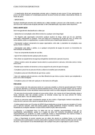 CGM EVENTOS ESPORTIVOS


- A classif icação oficial será apresentada somente após a chegada de pelo menos 2/3 dos participantes da
prova e de serem levados em consideração possíveis recursos movidos por atletas, observadores oficiais, ou
fiscais de prova.

- IMPORTANTE –

Qualquer classificação somente será validada caso o atleta complete o percurso com a bike lacrada, e caso ele
não incorra em nenhuma das situações prev istas no item Desclassificação, logo abaixo neste documento.

DESCLASSIFICAÇÃO

Será irrevogavelmente desclassificado o atleta que:

- Apresentar-se à competição sobre efeito de álcool ou qualquer outra droga ilegal;

- For flagrado pela organização consumindo qualquer espécie de droga, ainda que de uso permitido,
estimulante, anabolizante ou qualquer outra que possa por a segurança do usuário em risco, ou ainda a de
outros atletas, público ou organizadores, ou possa contribuir para a classif icação desleal do usuário;

- Desrespeitar qualquer componente da equipe organizadora, entre eles o presidente da competição, seus
apoios, fiscais e colabores;

- Desrespeitar outro atleta, o público, ou a qualquer componente da equipe de socorro ou funcionários da
Administração de Brazlandia.

- Trocar os componentes lacrados em sua bike;

- Agir de f orma desleal durante qualquer parte da prova;

- Não utilizar os equipamentos de segurança obrigatórios durante todo o percurso da prova;

- Utilizar, durante a prova de qualquer recurso externo ou para percorrer o percurso, entre eles carros e motos,
entre outros.

- Receber apoio mecânico de terceiros ou de sua equipe fora do ponto de apoio de equipe;

- Completar a prova f ora do percurso of icial ou utilizar-se de atalhos para completá-la;

- Completar a prova em bike diferente da que iniciou a prova
;
- Usar, em qualquer parte do percurso, uma bike diferente da que iniciou a prova, mesmo que completando a
prova com a bike da largada;

- Completar a prova com bike sem qualquer um dos lacres de verif icação.

PERCURSO

- A prova contará com dois percursos sendo um o percurso completo ou of icial de aproximadamente 75 KM e
um percurso alternativo ou reduzido de aproximadamente 30 km, sendo que os ambos contam com as mesmas
dif iculdades técnicas e foram escolhidos v isando acomodar melhor as várias categorias componentes da prova.

- Os percursos da prova serão marcados em seus pontos críticos, com marcas de cal, f aixas zebradas, placas e
faixas, indicando, além das entradas corretas, as entradas erradas logo nos seus primeiro 50 metros,
minimizando assim o risco de atletas perdidos.

- Embora os percursos sejam considerados apenas de risco médio a Organização manterá motociclistas ao
longo de todo o percurso como apoio às equipes oficias de socorro.

- O atleta poderá contar com 03 pontos de APOIO (Água) distribuídos ao longo do percurso completo e 01 ponto
para o percurso reduzido, onde está poderá prestar ao atleta assistência, inclusive mecânica, desde que
respeitadas as proibições relatadas no tópico DESCLASSIFICAÇÃO deste documento.

A segurança e a integridade física do atleta são de sua completa responsabilidade, sendo que os
organizadores, patrocinadores, apoios ou a equipe da prova em nenhuma circunstância poderão ser
responsabilizados por acidentes ou outras ocorrências, f icando a responsabilidade dos mesmos limitada à
solicitação da participação dos serviços de socorro público no dia do evento.

- Caso a Organização do evento perceba que um atleta não atende as condições físicas ou de saúde
necessárias para a participação no evento, está poderá a qualquer momento solicitar ao atleta que este se retire
da prova, o que implicará na sua desclassificação, sem qualquer ônus para a organização ou para o evento.
 