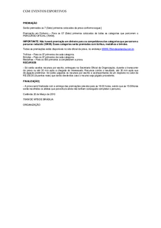 CGM EVENTOS ESPORTIVOS


PREMIAÇÃO

Serão premiados os 7 (Sete) primeiros colocados da prova conforme segue:]

Premiação em Dinheiro – Para os 07 (Sete) primeiros colocados de todas as categorias que percorrem o
PERCURSO OFICIAL (70KM).

IMPORTANTE: Não haverá premiação em dinheiro para os competidores das categorias que percorrem o
percurso reduzido (30KM). Essas categorias serão premiadas com troféus, medalhas e brindes.

Todas as premiações estão disponíveis no site oficial da prova, no endereço WWW.70kmdeceilandia.com.br.

Trof éus – Para os 07 primeiros de cada categoria.
Brindes – Para os 07 primeiros de cada categoria.
Medalhas – Para os 500 primeiros a completarem a prova.
RECURSOS

- Só serão aceitos recursos por escrito, entregues na Secretaria Oficial da Organização, durante o transcorrer
da prova ou até 30 min após a chegada do interessado. Recursos contra o resultado, até 30 min após sua
div ulgação preliminar. Só serão julgados os recursos por escrito e acompanhados de um depósito no valor de
R$ 200,00 (duzentos reais) que serão devolv idos caso o recurso seja julgado procedente.

FINALIZAÇÃO]

- A prova será finalizada com a entrega das premiações prev ista para as 16:00 horas, sendo que as 15:00horas
serão recolhidos os atletas que porventura ainda não tenham conseguido completar o percurso.

Ceilândia 20 de Março de 2010

70KM DE MTB DE BRASILIA

ORGANIZAÇÃO
 