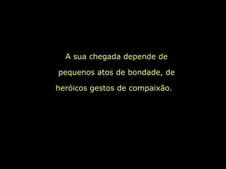 A sua chegada depende de pequenos atos de bondade, de heróicos gestos de compaixão.  