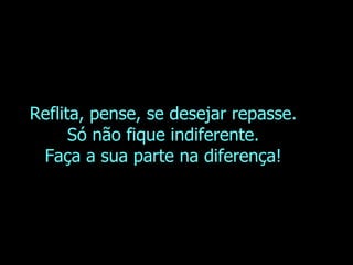 Reflita, pense, se desejar repasse. Só não fique indiferente. Faça a sua parte na diferença! 